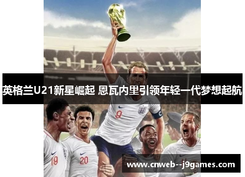英格兰U21新星崛起 恩瓦内里引领年轻一代梦想起航 英格兰U21新星崛起 恩瓦内里引领年轻一代梦想起航