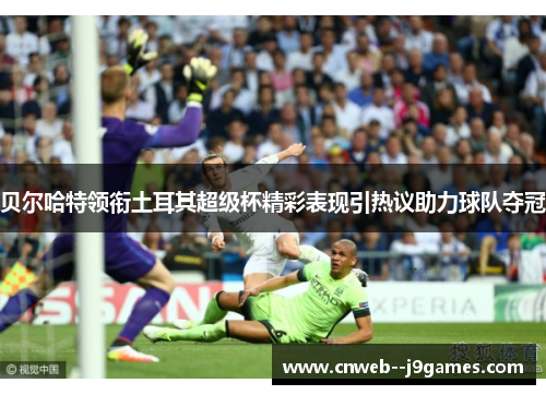 贝尔哈特领衔土耳其超级杯精彩表现引热议助力球队夺冠