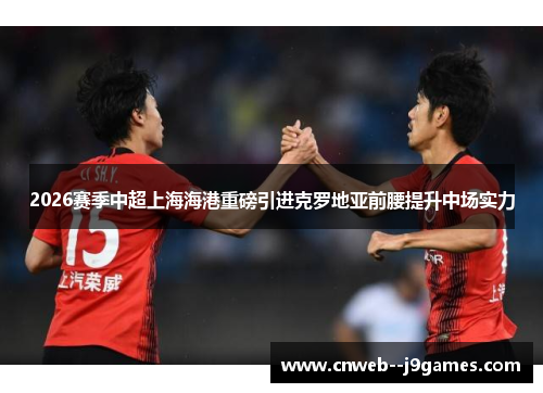 2026赛季中超上海海港重磅引进克罗地亚前腰提升中场实力